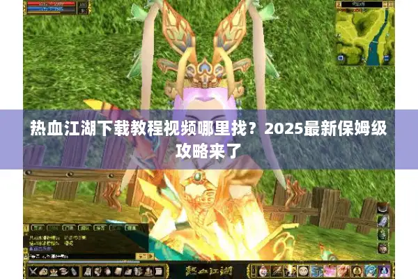 热血江湖下载教程视频哪里找？2025最新保姆级攻略来了