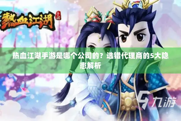 热血江湖手游是哪个公司的？选错代理商的5大隐患解析