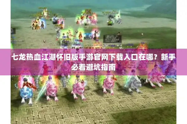 七龙热血江湖怀旧版手游官网下载入口在哪？新手必看避坑指南