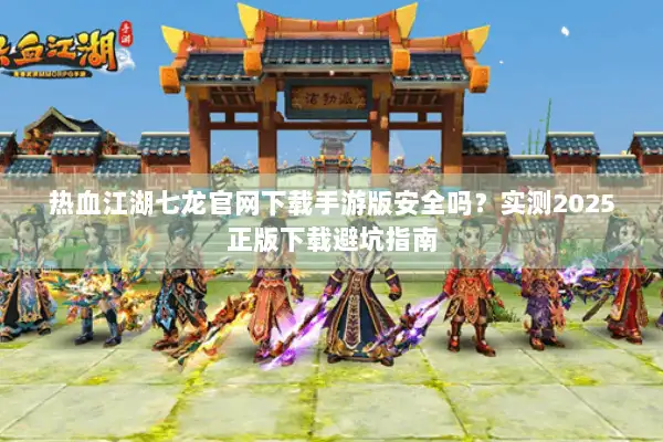 热血江湖七龙官网下载手游版安全吗？实测2025正版下载避坑指南