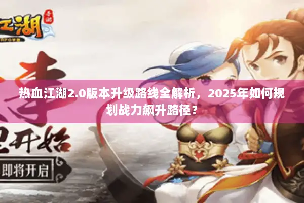 热血江湖2.0版本升级路线全解析，2025年如何规划战力飙升路径？