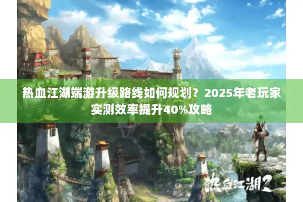 热血江湖端游升级路线如何规划？2025年老玩家实测效率提升40%攻略