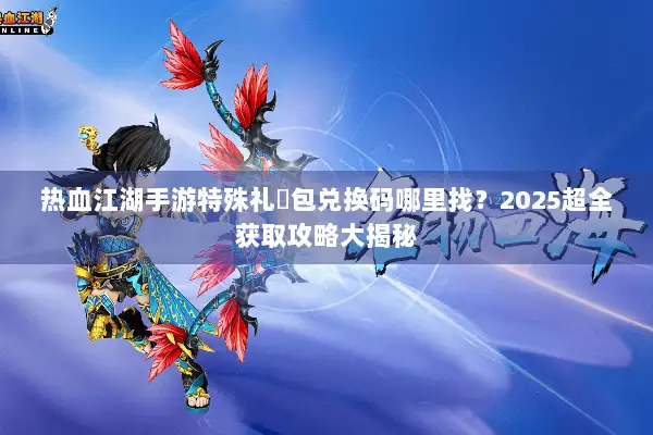 热血江湖手游特殊礼�包兑换码哪里找？2025超全获取攻略大揭秘