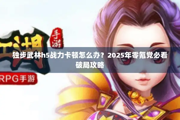 独步武林h5战力卡顿怎么办？2025年零氪党必看破局攻略