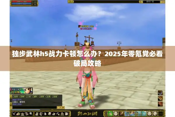 独步武林h5战力卡顿怎么办？2025年零氪党必看破局攻略