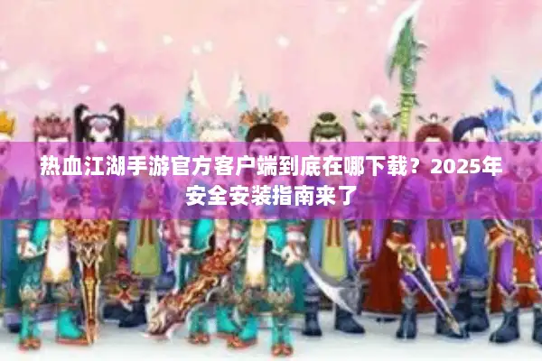 热血江湖手游官方客户端到底在哪下载？2025年安全安装指南来了