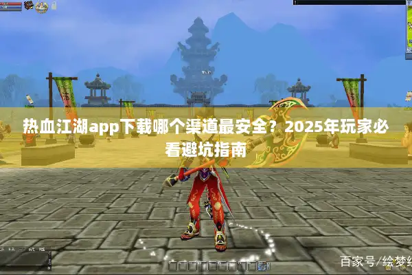 热血江湖app下载哪个渠道最安全？2025年玩家必看避坑指南