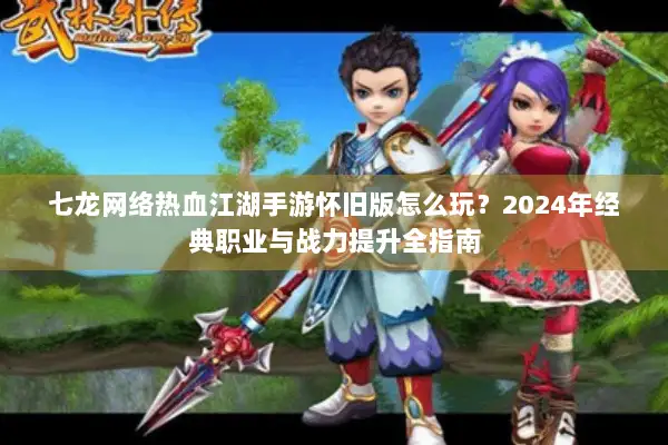 七龙网络热血江湖手游怀旧版怎么玩？2024年经典职业与战力提升全指南