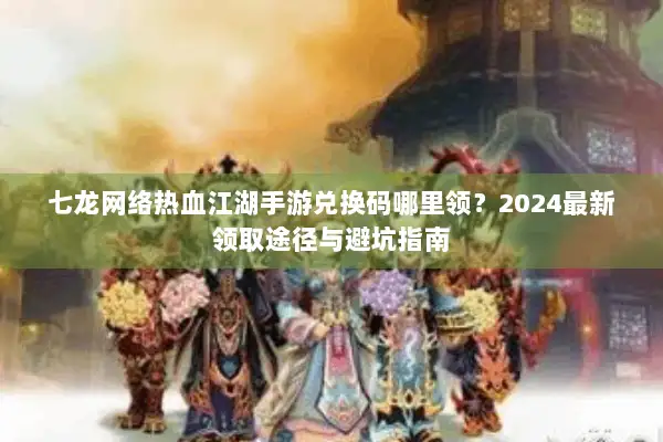 七龙网络热血江湖手游兑换码哪里领？2024最新领取途径与避坑指南