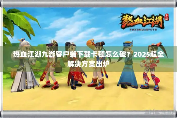 热血江湖九游客户端下载卡顿怎么破？2025超全解决方案出炉