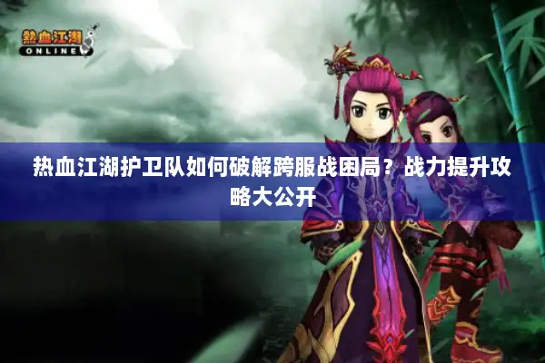 热血江湖护卫队如何破解跨服战困局？战力提升攻略大公开