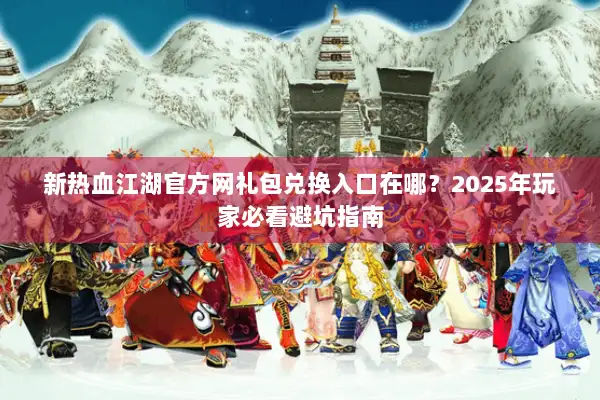 新热血江湖官方网礼包兑换入口在哪？2025年玩家必看避坑指南