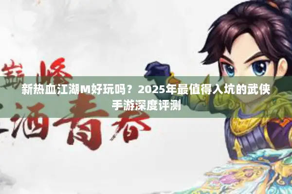 新热血江湖M好玩吗？2025年最值得入坑的武侠手游深度评测