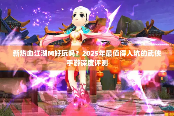 新热血江湖M好玩吗？2025年最值得入坑的武侠手游深度评测