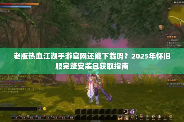 老版热血江湖手游官网还能下载吗?2025年怀旧服完整安装包获取指南 老版热血江湖手游官网还能下载吗?2025年怀旧服完整安装包获取指南