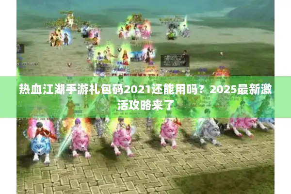 热血江湖手游礼包码2021还能用吗？2025最新激活攻略来了