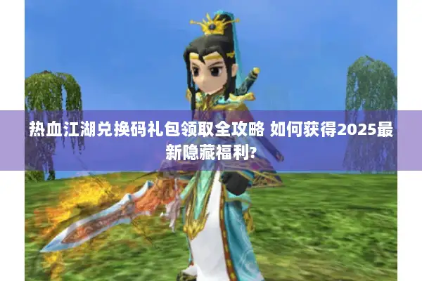 热血江湖兑换码礼包领取全攻略 如何获得2025最新隐藏福利?