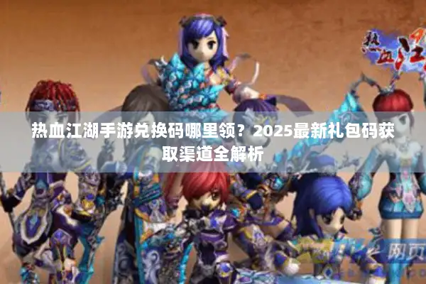热血江湖手游兑换码哪里领？2025最新礼包码获取渠道全解析