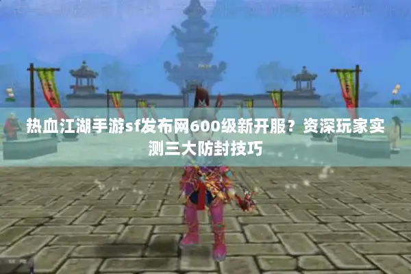 热血江湖手游sf发布网600级新开服？资深玩家实测三大防封技巧