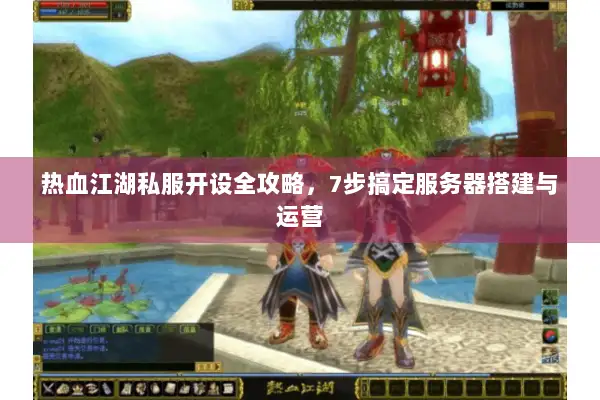 热血江湖私服开设全攻略，7步搞定服务器搭建与运营