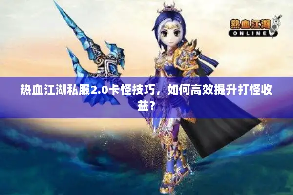 热血江湖私服2.0卡怪技巧，如何高效提升打怪收益？