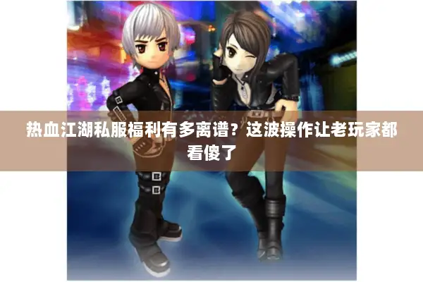 热血江湖私服福利有多离谱？这波操作让老玩家都看傻了