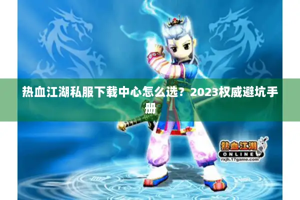 热血江湖私服下载中心怎么选？2023权威避坑手册