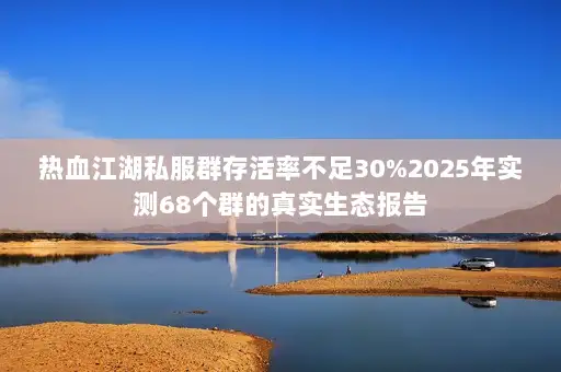 热血江湖私服群存活率不足30%2025年实测68个群的真实生态报告