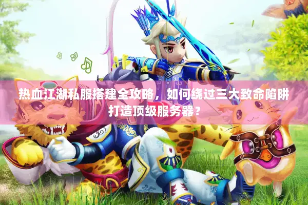 热血江湖私服搭建全攻略，如何绕过三大致命陷阱打造顶级服务器？