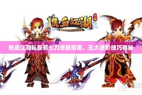 热血江湖私服邪七刀终极指南,五大进阶技巧揭秘 热血江湖私服邪七刀终极指南,五大进阶技巧揭秘