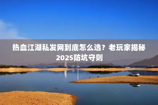 热血江湖私发网到底怎么选？老玩家揭秘2025防坑守则