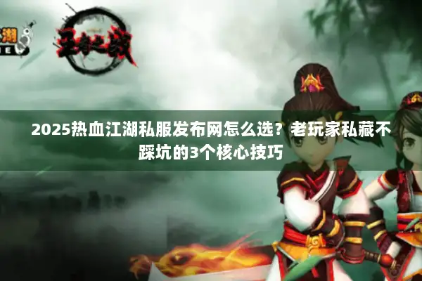 2025热血江湖私服发布网怎么选？老玩家私藏不踩坑的3个核心技巧