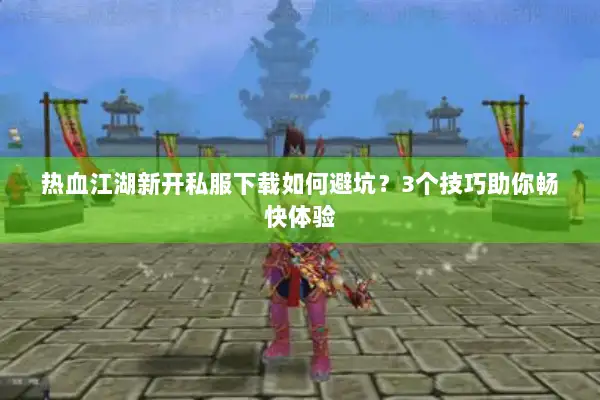 热血江湖新开私服下载如何避坑？3个技巧助你畅快体验