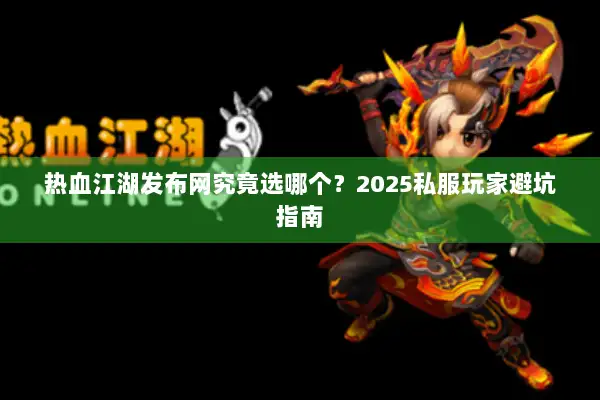 热血江湖发布网究竟选哪个？2025私服玩家避坑指南