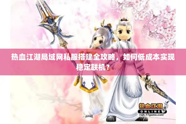 热血江湖局域网私服搭建全攻略，如何低成本实现稳定联机？