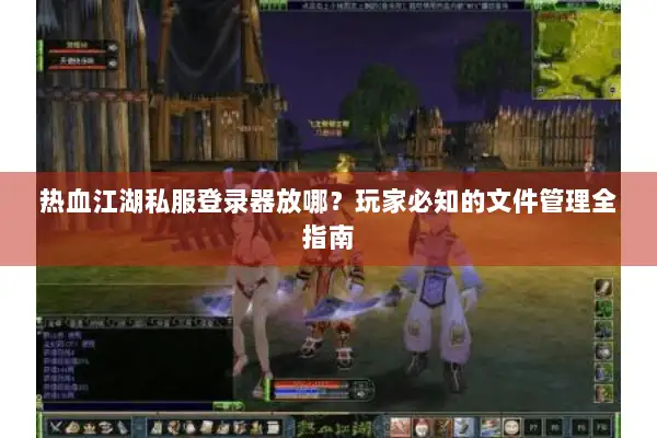 热血江湖私服登录器放哪？玩家必知的文件管理全指南