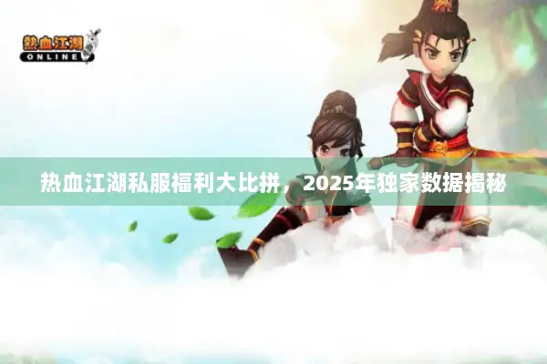 热血江湖私服福利大比拼,2025年独家数据揭秘 热血江湖私服福利大比拼,2025年独家数据揭秘