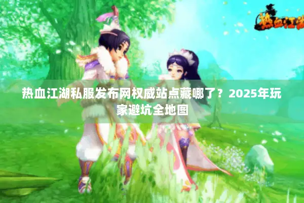 热血江湖私服发布网权威站点藏哪了？2025年玩家避坑全地图