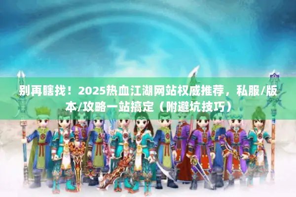 别再瞎找！2025热血江湖网站权威推荐，私服/版本/攻略一站搞定（附避坑技巧）