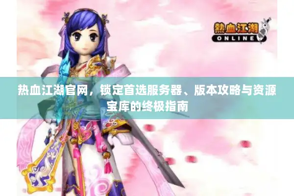 热血江湖官网，锁定首选服务器、版本攻略与资源宝库的终极指南
