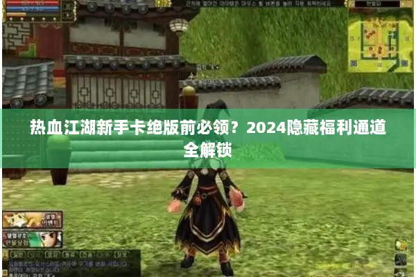 热血江湖新手卡绝版前必领？2024隐藏福利通道全解锁