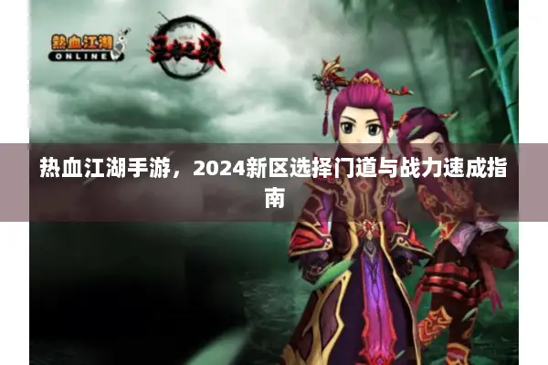 热血江湖手游,2024新区选择门道与战力速成指南 热血江湖手游,2024新区选择门道与战力速成指南