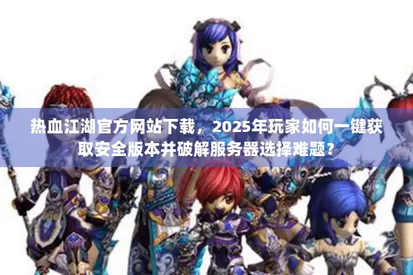 热血江湖官方网站下载，2025年玩家如何一键获取安全版本并破解服务器选择难题？