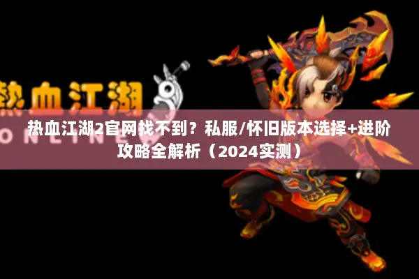 热血江湖2官网找不到？私服/怀旧版本选择+进阶攻略全解析（2024实测）