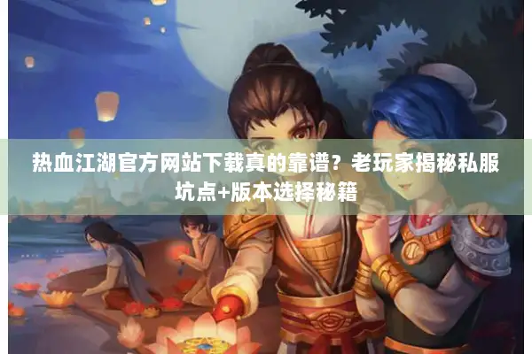 热血江湖官方网站下载真的靠谱？老玩家揭秘私服坑点+版本选择秘籍