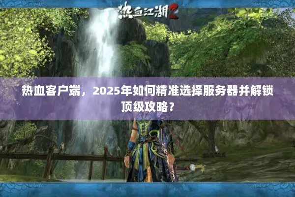 热血客户端，2025年如何精准选择服务器并解锁顶级攻略？