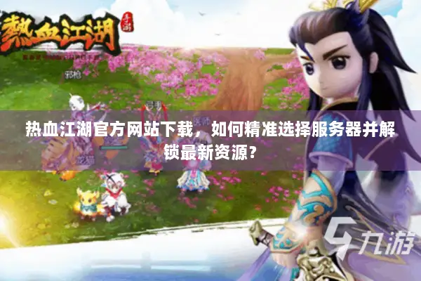 热血江湖官方网站下载，如何精准选择服务器并解锁最新资源？