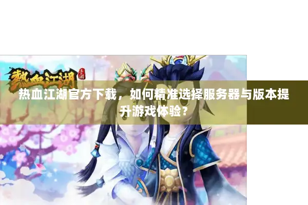 热血江湖官方下载，如何精准选择服务器与版本提升游戏体验？