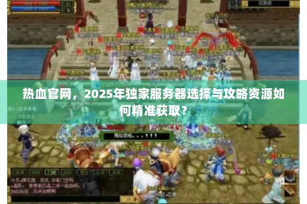 热血官网，2025年独家服务器选择与攻略资源如何精准获取？