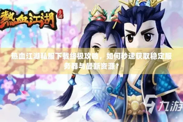 热血江湖私服下载终极攻略，如何秒速获取稳定服务器与最新资源？